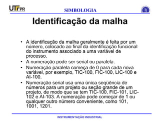 INSTRUMENTAÇÃO INDUSTRIAL
SIMBOLOGIA
Identificação da malha
• A identificação da malha geralmente é feita por um
número, colocado ao final da identificação funcional
do instrumento associado a uma variável de
processo.
• A numeração pode ser serial ou paralela.
• Numeração paralela começa de 0 para cada nova
variável, por exemplo, TIC-100, FIC-100, LIC-100 e
AI-100.
• Numeração serial usa uma única seqüência de
números para um projeto ou seção grande de um
projeto, de modo que se tem TIC-100, FIC-101, LIC-
102 e AI-103. A numeração pode começar de 1 ou
qualquer outro número conveniente, como 101,
1001, 1201.
 