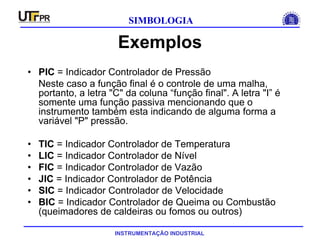 INSTRUMENTAÇÃO INDUSTRIAL
SIMBOLOGIA
Exemplos
• PIC = Indicador Controlador de Pressão
Neste caso a função final é o controle de uma malha,
portanto, a letra "C" da coluna “função final". A letra "I” é
somente uma função passiva mencionando que o
instrumento também esta indicando de alguma forma a
variável "P" pressão.
• TIC = Indicador Controlador de Temperatura
• LIC = Indicador Controlador de Nível
• FIC = Indicador Controlador de Vazão
• JIC = Indicador Controlador de Potência
• SIC = Indicador Controlador de Velocidade
• BIC = Indicador Controlador de Queima ou Combustão
(queimadores de caldeiras ou fomos ou outros)
 
