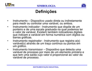 INSTRUMENTAÇÃO INDUSTRIAL
SIMBOLOGIA
Definições
• Instrumento – Dispositivo usado direta ou indiretamente
para medir ou controlar uma variável, ou ambos.
• Instrumento indicador - Instrumento que dispõe de um
ponteiro e de uma escala graduada na qual podemos ler
o valor da variável. Existem também indicadores digitais
que indicam a variável em forma numérica com dígitos ou
barras gráficas.
• Instrumento registrador - Instrumento que registra a(s)
variável(s) através de um traço contínuo ou pontos em
um gráfico.
• Instrumento transmissor – Dispositivo que detecta uma
variável de processo por meio de um elemento primário e
que tem uma saída cujo valor é proporcional ao valor da
variável de processo.
 