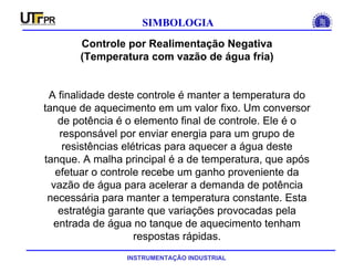 INSTRUMENTAÇÃO INDUSTRIAL
SIMBOLOGIA
Controle por Realimentação Negativa
(Temperatura com vazão de água fria)
A finalidade deste controle é manter a temperatura do
tanque de aquecimento em um valor fixo. Um conversor
de potência é o elemento final de controle. Ele é o
responsável por enviar energia para um grupo de
resistências elétricas para aquecer a água deste
tanque. A malha principal é a de temperatura, que após
efetuar o controle recebe um ganho proveniente da
vazão de água para acelerar a demanda de potência
necessária para manter a temperatura constante. Esta
estratégia garante que variações provocadas pela
entrada de água no tanque de aquecimento tenham
respostas rápidas.
 