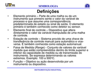 INSTRUMENTAÇÃO INDUSTRIAL
SIMBOLOGIA
Definições
• Elemento primário – Parte de uma malha ou de um
instrumento que primeiro sente o valor da variável de
processo e que assume uma correspondência
predeterminada de estado ou sinal de saída. O elemento
primário é também conhecido como detetor ou sensor.
• Elemento final de controle – Dispositivo que altera
diretamente o valor da variável manipulada de uma malha
de controle.
• Estação de controle – Sistema provido de uma chave de
transferência de controle manual para automático e vice-
versa. É também conhecida como estação automanual.
• Faixa de Medida (Range) - Conjunto de valores da variável
medida que estão compreendidos dentro do limite superior e
inferior da capacidade de medida ou de transmissão do
instrumento. Se expressa determinando os valores
extremos. Exemplo: 100 a 500oC.
• Função – Objetivo ou ação desenvolvida por um
instrumento ou dispositivo.
 