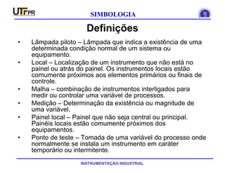 INSTRUMENTAÇÃO INDUSTRIAL
SIMBOLOGIA
Definições
• Lâmpada piloto – Lâmpada que indica a existência de uma
determinada condição normal de um sistema ou
equipamento.
• Local – Localização de um instrumento que não está no
painel ou atrás do painel. Os instrumentos locais estão
comumente próximos aos elementos primários ou finais de
controle.
• Malha – combinação de instrumentos interligados para
medir ou controlar uma variável de processos.
• Medição – Determinação da existência ou magnitude de
uma variável.
• Painel local – Painel que não seja central ou principal.
Painéis locais estão comumente próximos dos
equipamentos.
• Ponto de teste – Tomada de uma variável do processo onde
normalmente se instala um instrumento em caráter
temporário ou intermitente.
 