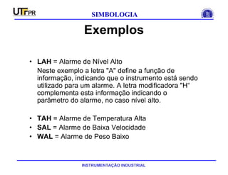 INSTRUMENTAÇÃO INDUSTRIAL
SIMBOLOGIA
Exemplos
• LAH = Alarme de Nível Alto
Neste exemplo a letra "A" define a função de
informação, indicando que o instrumento está sendo
utilizado para um alarme. A letra modificadora "H“
complementa esta informação indicando o
parâmetro do alarme, no caso nível alto.
• TAH = Alarme de Temperatura Alta
• SAL = Alarme de Baixa Velocidade
• WAL = Alarme de Peso Baixo
 