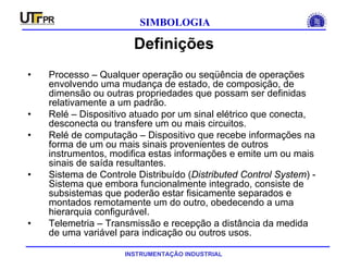 INSTRUMENTAÇÃO INDUSTRIAL
SIMBOLOGIA
Definições
• Processo – Qualquer operação ou seqüência de operações
envolvendo uma mudança de estado, de composição, de
dimensão ou outras propriedades que possam ser definidas
relativamente a um padrão.
• Relé – Dispositivo atuado por um sinal elétrico que conecta,
desconecta ou transfere um ou mais circuitos.
• Relé de computação – Dispositivo que recebe informações na
forma de um ou mais sinais provenientes de outros
instrumentos, modifica estas informações e emite um ou mais
sinais de saída resultantes.
• Sistema de Controle Distribuído (Distributed Control System) -
Sistema que embora funcionalmente integrado, consiste de
subsistemas que poderão estar fisicamente separados e
montados remotamente um do outro, obedecendo a uma
hierarquia configurável.
• Telemetria – Transmissão e recepção a distância da medida
de uma variável para indicação ou outros usos.
 