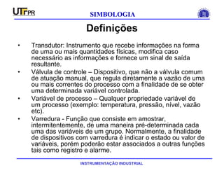INSTRUMENTAÇÃO INDUSTRIAL
SIMBOLOGIA
Definições
• Transdutor: Instrumento que recebe informações na forma
de uma ou mais quantidades físicas, modifica caso
necessário as informações e fornece um sinal de saída
resultante.
• Válvula de controle – Dispositivo, que não a válvula comum
de atuação manual, que regula diretamente a vazão de uma
ou mais correntes do processo com a finalidade de se obter
uma determinada variável controlada.
• Variável de processo – Qualquer propriedade variável de
um processo (exemplo: temperatura, pressão, nível, vazão
etc).
• Varredura - Função que consiste em amostrar,
intermitentemente, de uma maneira pré-determinada cada
uma das variáveis de um grupo. Normalmente, a finalidade
de dispositivos com varredura é indicar o estado ou valor de
variáveis, porém poderão estar associados a outras funções
tais como registro e alarme.
 