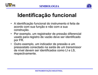 INSTRUMENTAÇÃO INDUSTRIAL
SIMBOLOGIA
Identificação funcional
• A identificação funcional do instrumento é feita de
acordo com sua função e não com a sua
construção.
• Por exemplo, um registrador de pressão diferencial
usado para registro de vazão deve ser identificado
por FR.
• Outro exemplo, um indicador de pressão e um
pressostato conectado na saída de um transmissor
de nível devem ser identificados como LI e LS,
respectivamente.
 