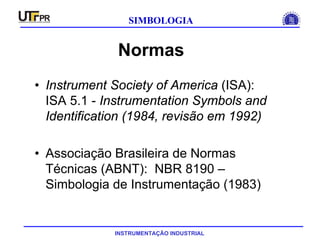 INSTRUMENTAÇÃO INDUSTRIAL
SIMBOLOGIA
Normas
• Instrument Society of America (ISA):
ISA 5.1 - Instrumentation Symbols and
Identification (1984, revisão em 1992)
• Associação Brasileira de Normas
Técnicas (ABNT): NBR 8190 –
Simbologia de Instrumentação (1983)
 