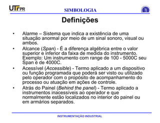 INSTRUMENTAÇÃO INDUSTRIAL
SIMBOLOGIA
Definições
• Alarme – Sistema que indica a existência de uma
situação anormal por meio de um sinal sonoro, visual ou
ambos.
• Alcance (Span) - É a diferença algébrica entre o valor
superior e inferior da faixa de medida do instrumento.
Exemplo: Um instrumento com range de 100 - 5000C seu
Span é de 4000C.
• Acessível (Accessible) - Termo aplicado a um dispositivo
ou função programada que poderá ser visto ou utilizado
pelo operador com o propósito de acompanhamento do
processo ou atuação em ações de controle.
• Atrás do Painel (Behind the panel) - Termo aplicado a
instrumentos inacessíveis ao operador e que
normalmente estão localizados no interior do painel ou
em armários separados.
 