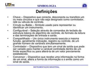 INSTRUMENTAÇÃO INDUSTRIAL
SIMBOLOGIA
Definições
• Chave – Dispositivo que conecta, desconecta ou transfere um
ou mais circuitos e que não seja designado como controlador,
relé ou válvula de controle.
• Círculo ou Balão – Símbolo usado para representar ou
identificar um instrumento.
• Configurável – Seleção através de comandos do teclado da
estrutura básica do algoritmo de controle, do formato da leitura
e das terminações de entrada e saída.
• Compartilhado – Um único instrumento executa a mesma
função, geralmente indicação, registro ou controle, de um
grande número de variáveis simultaneamente.
• Controlador – Dispositivo que tem um sinal de saída que pode
ser variado para manter a variável controlada dentro de um
limite específico ou para alterá-la de um valor previamente
estabelecido.
• Conversor – Dispositivo que recebe uma informação na forma
de um sinal, altera a forma da informação e o emite como um
sinal de saída.
 