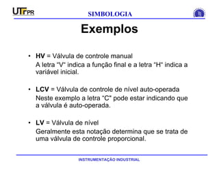 INSTRUMENTAÇÃO INDUSTRIAL
SIMBOLOGIA
Exemplos
• HV = Válvula de controle manual
A letra “V“ indica a função final e a letra “H“ indica a
variável inicial.
• LCV = Válvula de controle de nível auto-operada
Neste exemplo a letra “C" pode estar indicando que
a válvula é auto-operada.
• LV = Válvula de nível
Geralmente esta notação determina que se trata de
uma válvula de controle proporcional.
 