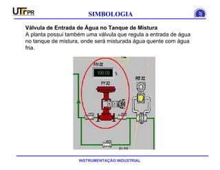INSTRUMENTAÇÃO INDUSTRIAL
SIMBOLOGIA
Válvula de Entrada de Água no Tanque de Mistura
A planta possui também uma válvula que regula a entrada de água
no tanque de mistura, onde será misturada água quente com água
fria.
 
