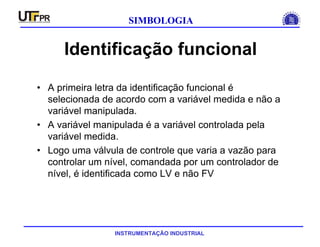 INSTRUMENTAÇÃO INDUSTRIAL
SIMBOLOGIA
Identificação funcional
• A primeira letra da identificação funcional é
selecionada de acordo com a variável medida e não a
variável manipulada.
• A variável manipulada é a variável controlada pela
variável medida.
• Logo uma válvula de controle que varia a vazão para
controlar um nível, comandada por um controlador de
nível, é identificada como LV e não FV
 