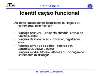 INSTRUMENTAÇÃO INDUSTRIAL
SIMBOLOGIA
Identificação funcional
As letras subsequentes identificam as funções do
instrumento, podendo ser:
• Funções passivas - elemento primário, orifício de
restrição, poço;
• Funções de informação - indicador, registrador,
visor;
• Funções ativas ou de saída - controlador,
transmissor, chave e outros;
• Funções modificadoras - alarmes ou indicação de
instrumento multifunção.
 