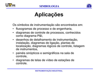 INSTRUMENTAÇÃO INDUSTRIAL
SIMBOLOGIA
Aplicações
Os símbolos de instrumentação são encontrados em:
• fluxogramas de processo e de engenharia,
• diagramas de controle de processos, conhecidos
como diagrama P&I,
• desenhos de detalhamento de instrumentação,
instalação, diagramas de ligação, plantas de
localização, diagramas lógicos de controle, listagem
de instrumentos,
• painéis sinópticos e semigráficos na sala de
controle,
• diagramas de telas de vídeo de estações de
controle.
 