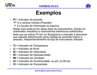 INSTRUMENTAÇÃO INDUSTRIAL
SIMBOLOGIA
Exemplos
• PI = Indicador de pressão
“P" é a variável medida (Pressão)
“I“ é a função de informação ou passiva.
Neste caso pode-se ter vários tipos de instrumentos. Desde um
manômetro mecânico à instrumentos eletrônicos sofisticados.
Note que ao indicar PI em um fluxograma a intenção é descrever
que naquele determinado ponto deseja-se somente indicar a
pressão, independentemente do tipo de instrumento utilizado.
• TI = Indicador de Temperatura
• LI = Indicador de Nível
• SI = Indicador de Velocidade
• RI = Indicador de Radioatividade
• MI = Indicador de Umidade
• AI = Indicador de Condutividade, ou pH, ou 02 etc.
• VI = Indicador de Viscosidade
 