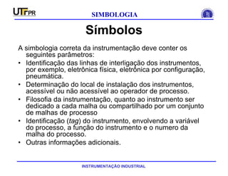 INSTRUMENTAÇÃO INDUSTRIAL
SIMBOLOGIA
Símbolos
A simbologia correta da instrumentação deve conter os
seguintes parâmetros:
• Identificação das linhas de interligação dos instrumentos,
por exemplo, eletrônica física, eletrônica por configuração,
pneumática.
• Determinação do local de instalação dos instrumentos,
acessível ou não acessível ao operador de processo.
• Filosofia da instrumentação, quanto ao instrumento ser
dedicado a cada malha ou compartilhado por um conjunto
de malhas de processo
• Identificação (tag) do instrumento, envolvendo a variável
do processo, a função do instrumento e o numero da
malha do processo.
• Outras informações adicionais.
 