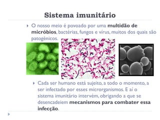 Sistema imunitário
   O nosso meio é povoado por uma multidão de
    micróbios, bactérias, fungos e vírus, muitos dos quais são
    patogénicos.




       Cada ser humano está sujeito, a todo o momento, a
        ser infectado por esses microrganismos. E aí o
        sistema imunitário intervém, obrigando a que se
        desencadeiem mecanismos para combater essa
        infecção.
 