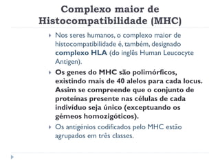Complexo maior de
Histocompatibilidade (MHC)
    Nos seres humanos, o complexo maior de
     histocompatibilidade é, também, designado
     complexo HLA (do inglês Human Leucocyte
     Antigen).
    Os genes do MHC são polimórficos,
     existindo mais de 40 alelos para cada locus.
     Assim se compreende que o conjunto de
     proteínas presente nas células de cada
     indivíduo seja único (exceptuando os
     gémeos homozigóticos).
    Os antigénios codificados pelo MHC estão
     agrupados em três classes.
 