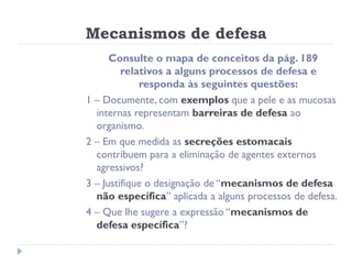 Mecanismos de defesa
      Consulte o mapa de conceitos da pág. 189
         relativos a alguns processos de defesa e
             responda às seguintes questões:
1 – Documente, com exemplos que a pele e as mucosas
  internas representam barreiras de defesa ao
  organismo.
2 – Em que medida as secreções estomacais
  contribuem para a eliminação de agentes externos
  agressivos?
3 – Justifique o designação de “mecanismos de defesa
  não específica” aplicada a alguns processos de defesa.
4 – Que lhe sugere a expressão “mecanismos de
  defesa específica”?
 