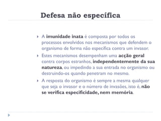 Defesa não específica

   A imunidade inata é composta por todos os
    processos envolvidos nos mecanismos que defendem o
    organismo de forma não específica contra um invasor.
   Estes mecanismos desempenham uma acção geral
    contra corpos estranhos, independentemente da sua
    natureza, ou impedindo a sua entrada no organismo ou
    destruindo-os quando penetram no mesmo.
   A resposta do organismo é sempre a mesma qualquer
    que seja o invasor e o número de invasões, isto é, não
    se verifica especificidade, nem memória.
 
