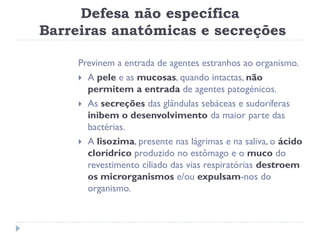 Defesa não específica
Barreiras anatómicas e secreções

     Previnem a entrada de agentes estranhos ao organismo.
      A pele e as mucosas, quando intactas, não
       permitem a entrada de agentes patogénicos.
      As secreções das glândulas sebáceas e sudoríferas
       inibem o desenvolvimento da maior parte das
       bactérias.
      A lisozima, presente nas lágrimas e na saliva, o ácido
       clorídrico produzido no estômago e o muco do
       revestimento ciliado das vias respiratórias destroem
       os microrganismos e/ou expulsam-nos do
       organismo.
 