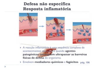 Defesa não específica
    Resposta inflamatória




   A reacção inflamatória é uma sequência complexa de
    acontecimentos que ocorre quando agentes
    patogénicos conseguem ultrapassar as barreiras
    físicas de defesa do organismo.
   Envolvem mediadores químicos e fagócitos. pág. 196
 
