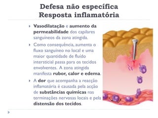 Defesa não específica
      Resposta inflamatória
   Vasodilatação e aumento da
    permeabilidade dos capilares
    sanguíneos da zona atingida.
   Como consequência, aumenta o
    fluxo sanguíneo no local e uma
    maior quantidade de fluído
    intersticial passa para os tecidos
    envolventes. A zona atingida
    manifesta rubor, calor e edema.
   A dor que acompanha a reacção
    inflamatória é causada pela acção
    de substâncias químicas nas
    terminações nervosas locais e pela
    distensão dos tecidos.
 