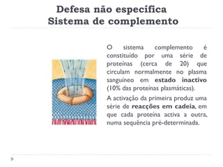 Defesa não específica
Sistema de complemento

          O      sistema   complemento     é
          constituído por uma série de
          proteínas (cerca de 20) que
          circulam normalmente no plasma
          sanguíneo em estado inactivo
          (10% das proteínas plasmáticas).
          A activação da primeira produz uma
          série de reacções em cadeia, em
          que cada proteína activa a outra,
          numa sequência pré-determinada.
 