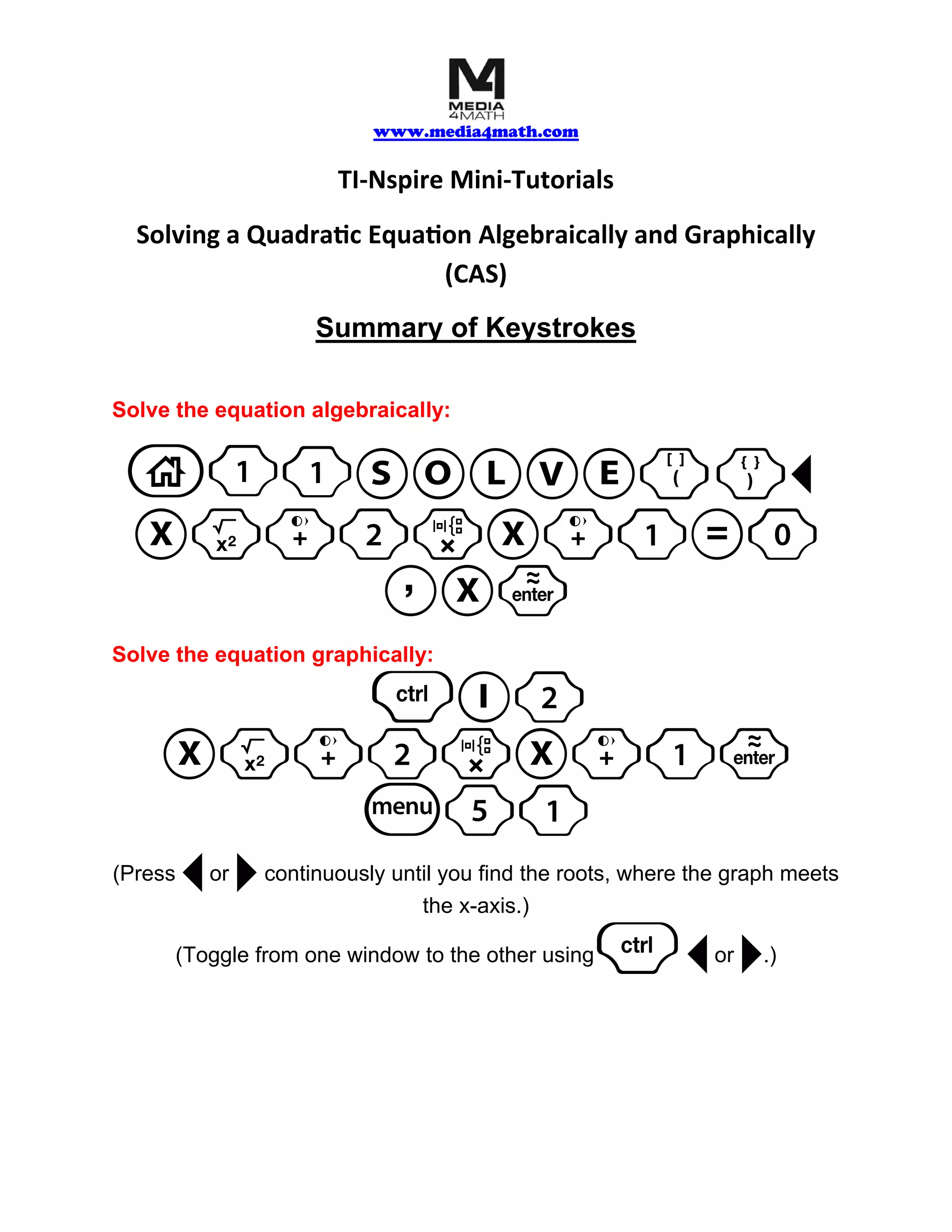 www.media4math.com
TI-Nspire Mini-Tutorials
Solving a Quadratic Equation Algebraically and Graphically
(CAS)
Summary of Keystrokes
Solve the equation algebraically:
1 SOLVE()¡
Xq+2rX+1=0
Solve the equation graphically:
/I2
(Press ¡ ¢
or continuously until you find the roots, where the graph meets
the x-axis.)
(Toggle from one window to the other using /¡ ¢ or .)