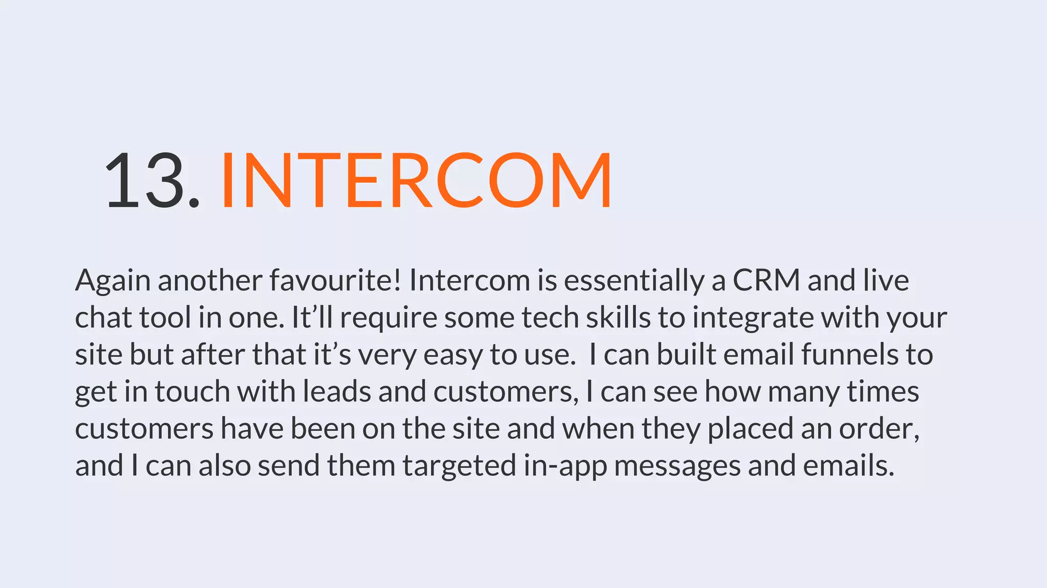 13. INTERCOM
Again another favourite! Intercom is essentially a CRM and live
chat tool in one. It’ll require some tech skills to integrate with your
site but after that it’s very easy to use. I can built email funnels to
get in touch with leads and customers, I can see how many times
customers have been on the site and when they placed an order,
and I can also send them targeted in-app messages and emails.
 