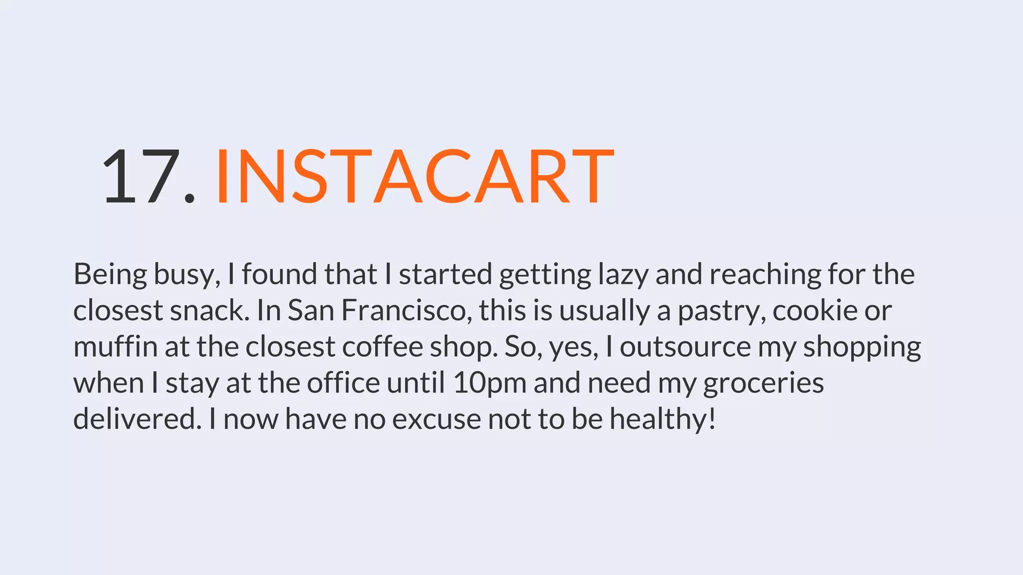 17. INSTACART
Being busy, I found that I started getting lazy and reaching for the
closest snack. In San Francisco, this is usually a pastry, cookie or
muffin at the closest coffee shop. So, yes, I outsource my shopping
when I stay at the office until 10pm and need my groceries
delivered. I now have no excuse not to be healthy!
 