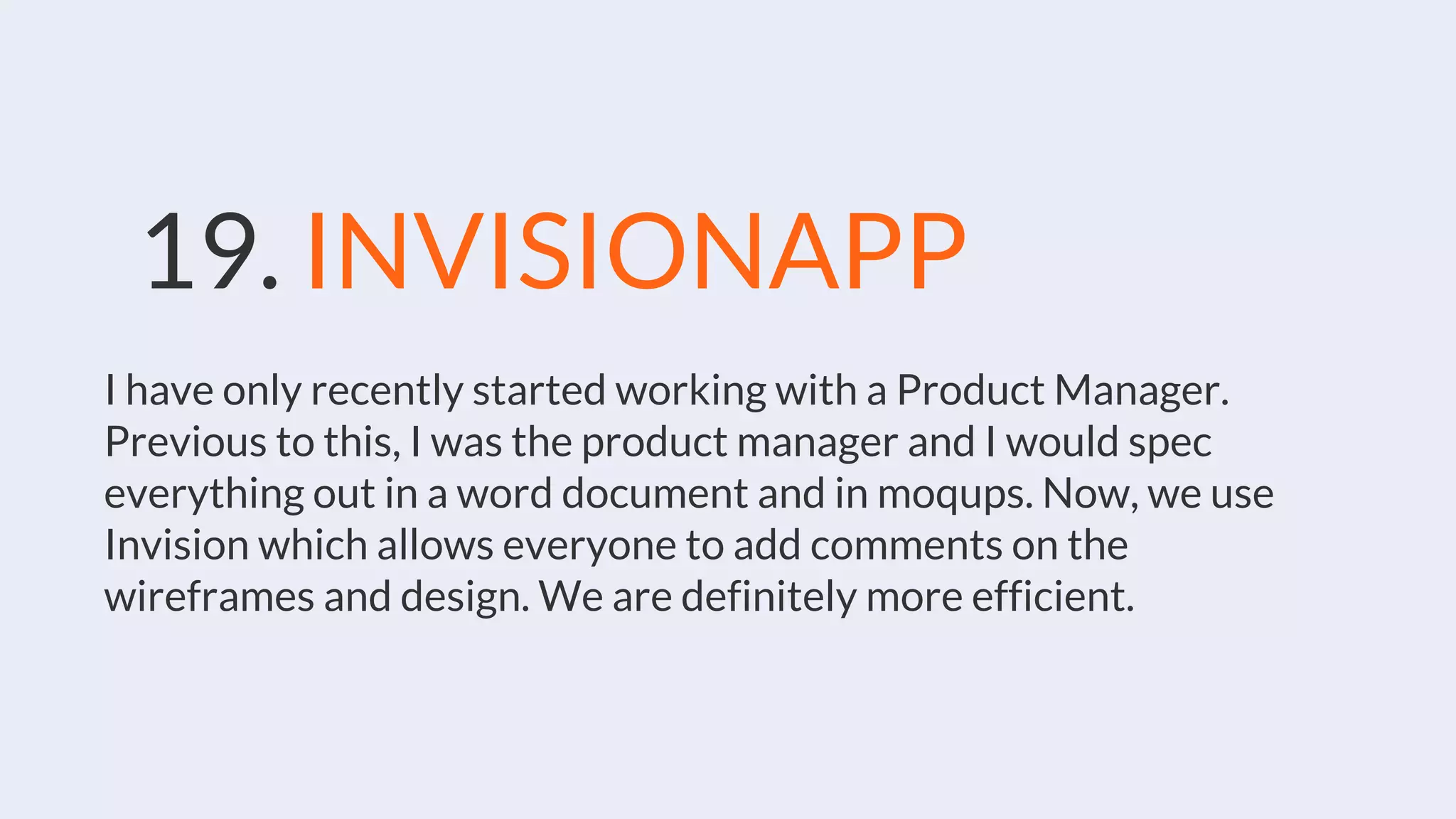19. INVISIONAPP
I have only recently started working with a Product Manager.
Previous to this, I was the product manager and I would spec
everything out in a word document and in moqups. Now, we use
Invision which allows everyone to add comments on the
wireframes and design. We are definitely more efficient.
 