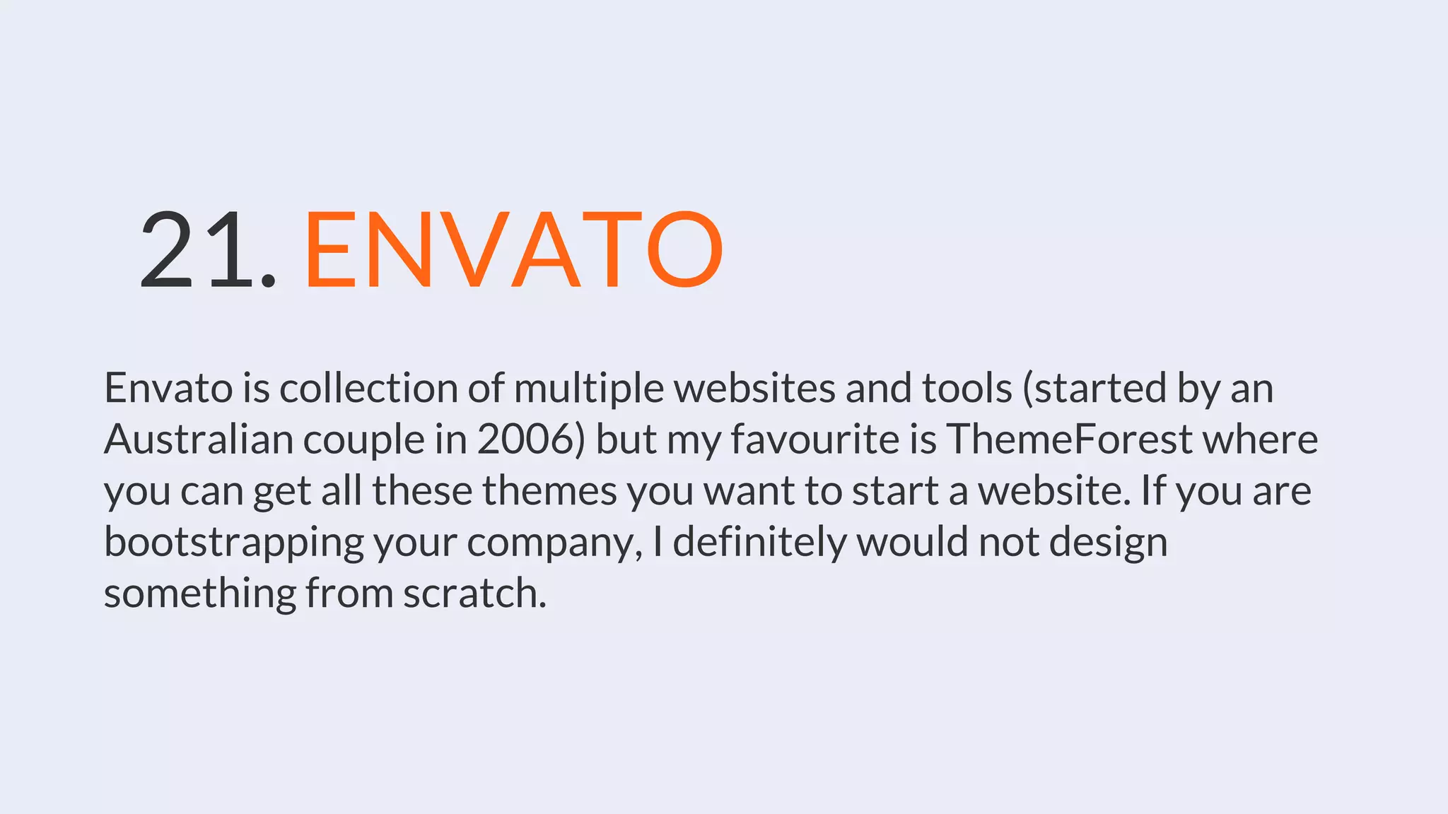 21. ENVATO
Envato is collection of multiple websites and tools (started by an
Australian couple in 2006) but my favourite is ThemeForest where
you can get all these themes you want to start a website. If you are
bootstrapping your company, I definitely would not design
something from scratch.
 