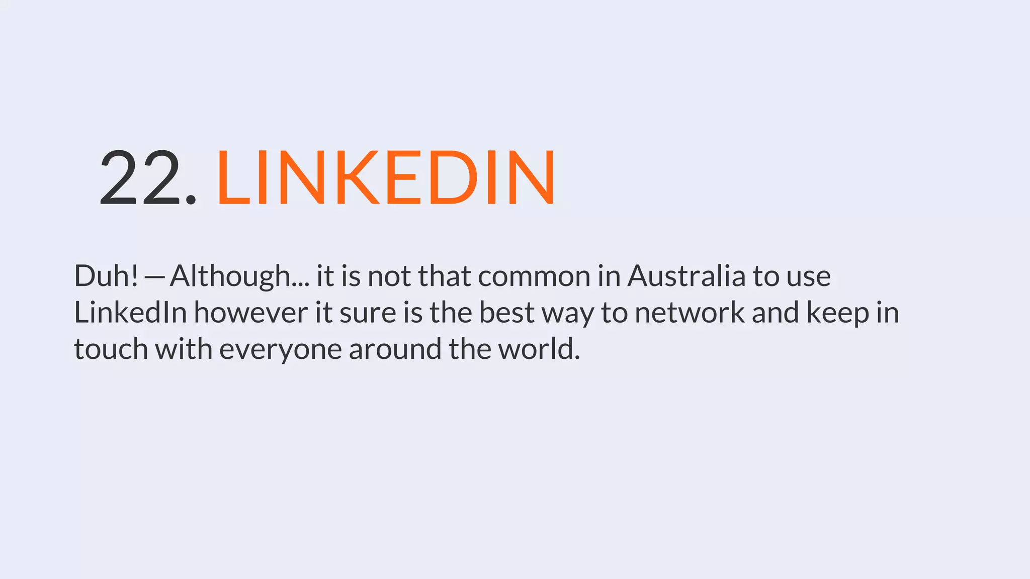 22. LINKEDIN
Duh! — Although... it is not that common in Australia to use
LinkedIn however it sure is the best way to network and keep in
touch with everyone around the world.
 