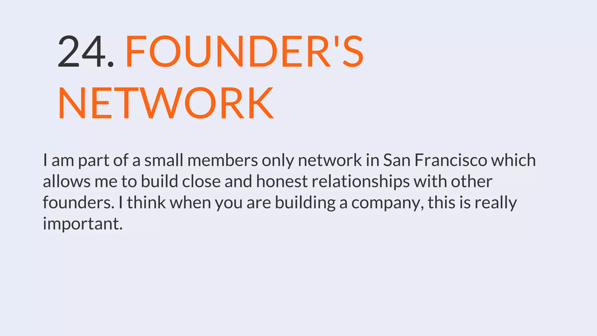 24. FOUNDER'S
NETWORK
I am part of a small members only network in San Francisco which
allows me to build close and honest relationships with other
founders. I think when you are building a company, this is really
important.
 