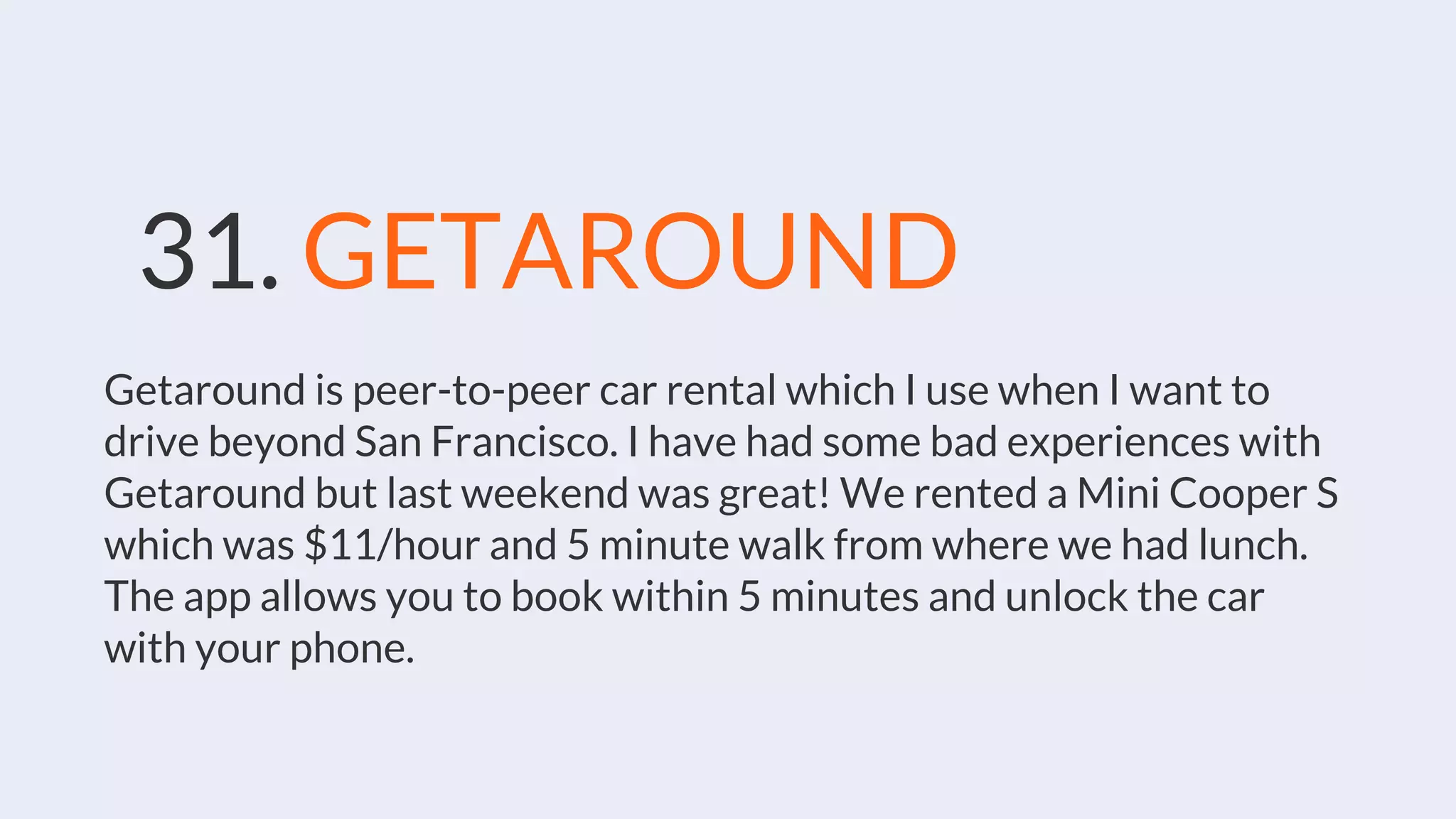 31. GETAROUND
Getaround is peer-to-peer car rental which I use when I want to
drive beyond San Francisco. I have had some bad experiences with
Getaround but last weekend was great! We rented a Mini Cooper S
which was $11/hour and 5 minute walk from where we had lunch.
The app allows you to book within 5 minutes and unlock the car
with your phone.
 