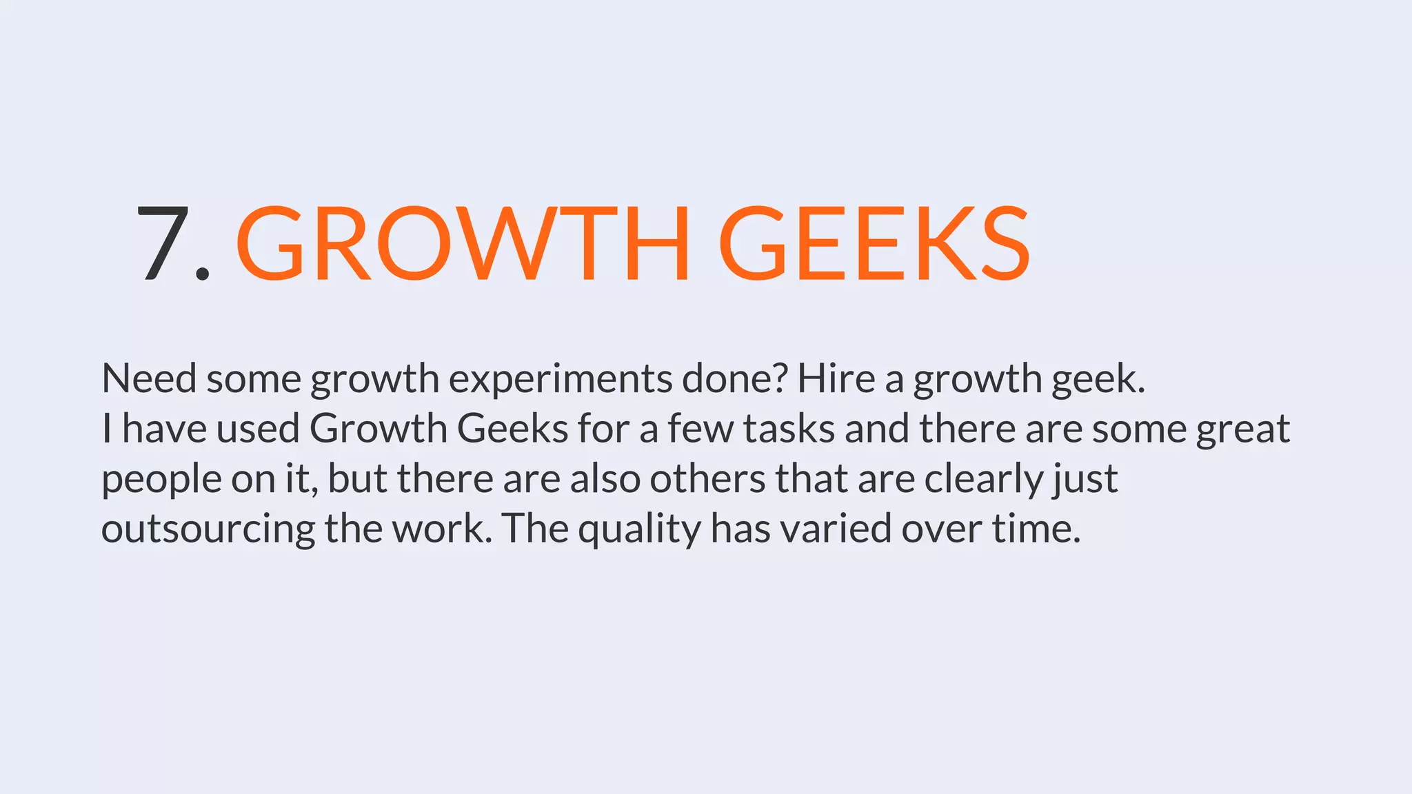 7. GROWTH GEEKS
Need some growth experiments done? Hire a growth geek.
I have used Growth Geeks for a few tasks and there are some great
people on it, but there are also others that are clearly just
outsourcing the work. The quality has varied over time.
 