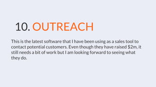 10. OUTREACH
This is the latest software that I have been using as a sales tool to
contact potential customers. Even though they have raised $2m, it
still needs a bit of work but I am looking forward to seeing what
they do.
 