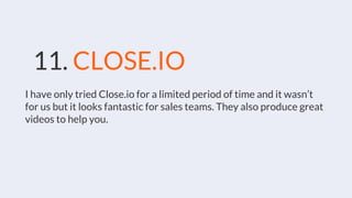 11. CLOSE.IO
I have only tried Close.io for a limited period of time and it wasn’t
for us but it looks fantastic for sales teams. They also produce great
videos to help you.
 