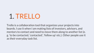 Trello is a collaboration tool that organizes your projects into
boards. I use it when I am making lists of investors, advisors, and
mentors to contact and need to move them along to another list (e.
g. ‘to be contacted, ‘contacted’, ‘follow up’ etc.). Other people use it
as their everyday task list.
1. TRELLO
 