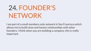 24. FOUNDER'S
NETWORK
I am part of a small members only network in San Francisco which
allows me to build close and honest relationships with other
founders. I think when you are building a company, this is really
important.
 