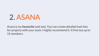 2. ASANA
Asana is my favourite task tool. You can create detailed task lists
for projects with your team. I highly recommend it. It free too up to
15 members.
 