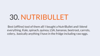 30. NUTRIBULLET
Best (offline) tool of them all! I bought a NutriBullet and I blend
everything. Kale, spinach, quinoa, LSA, bananas, beetroot, carrots,
celery.. basically anything I have in the fridge including raw eggs.
 