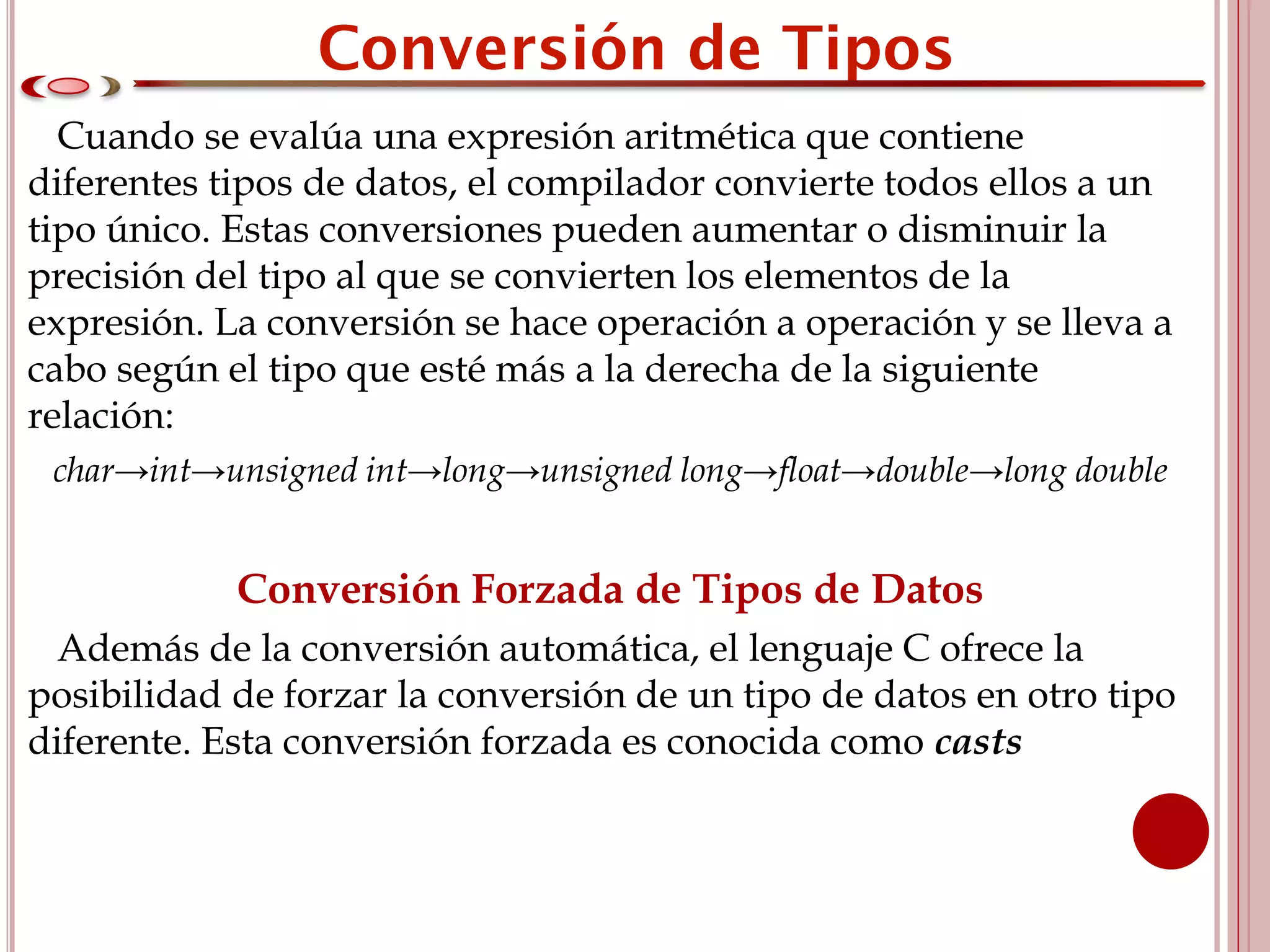 Cuando se evalúa una expresión aritmética que contiene
diferentes tipos de datos, el compilador convierte todos ellos a un
tipo único. Estas conversiones pueden aumentar o disminuir la
precisión del tipo al que se convierten los elementos de la
expresión. La conversión se hace operación a operación y se lleva a
cabo según el tipo que esté más a la derecha de la siguiente
relación:
char→int→unsigned int→long→unsigned long→float→double→long double
Conversión Forzada de Tipos de Datos
Además de la conversión automática, el lenguaje C ofrece la
posibilidad de forzar la conversión de un tipo de datos en otro tipo
diferente. Esta conversión forzada es conocida como casts
 