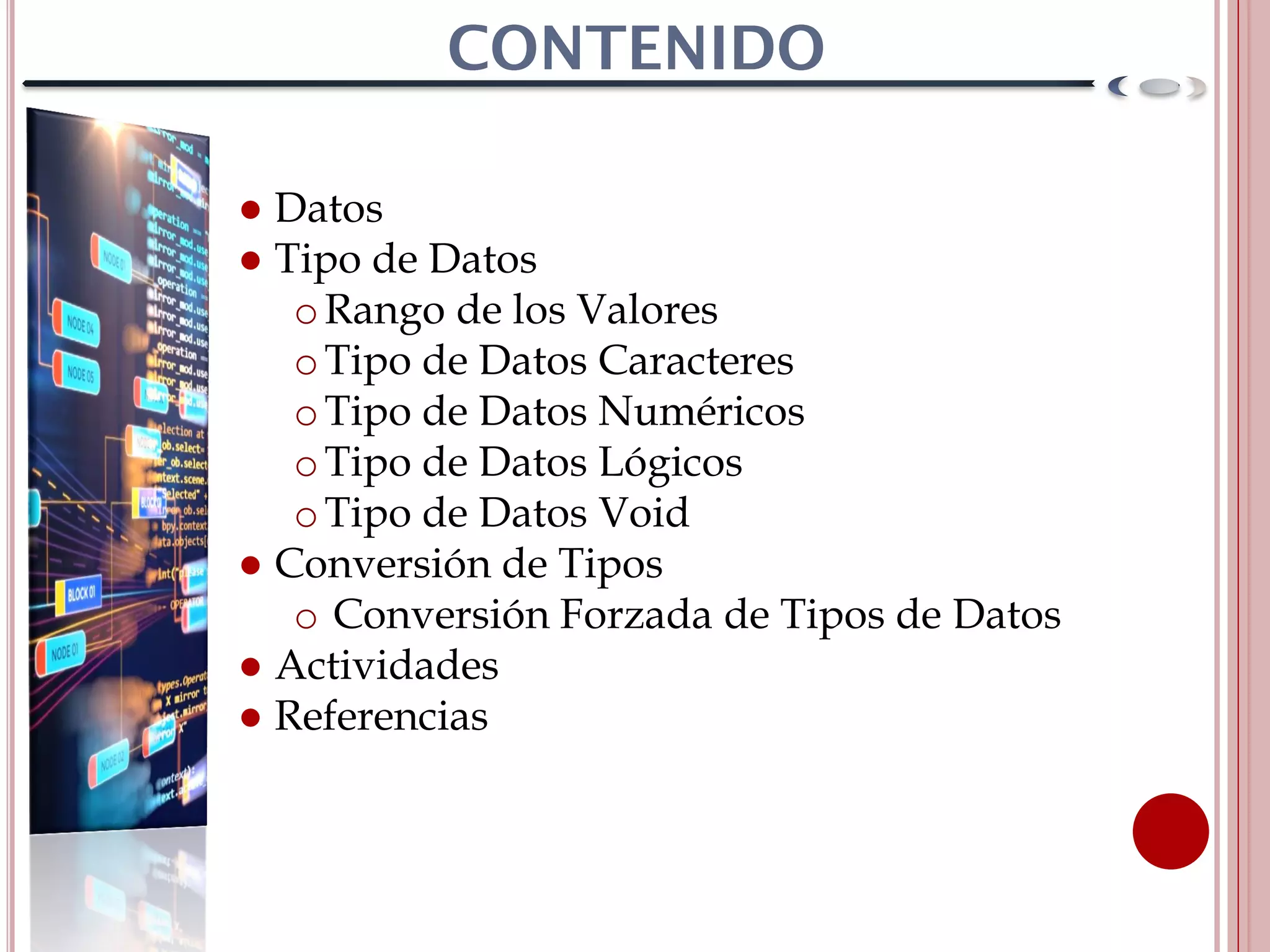 ● Datos
● Tipo de Datos
oRango de los Valores
oTipo de Datos Caracteres
oTipo de Datos Numéricos
oTipo de Datos Lógicos
oTipo de Datos Void
● Conversión de Tipos
o Conversión Forzada de Tipos de Datos
● Actividades
● Referencias
 