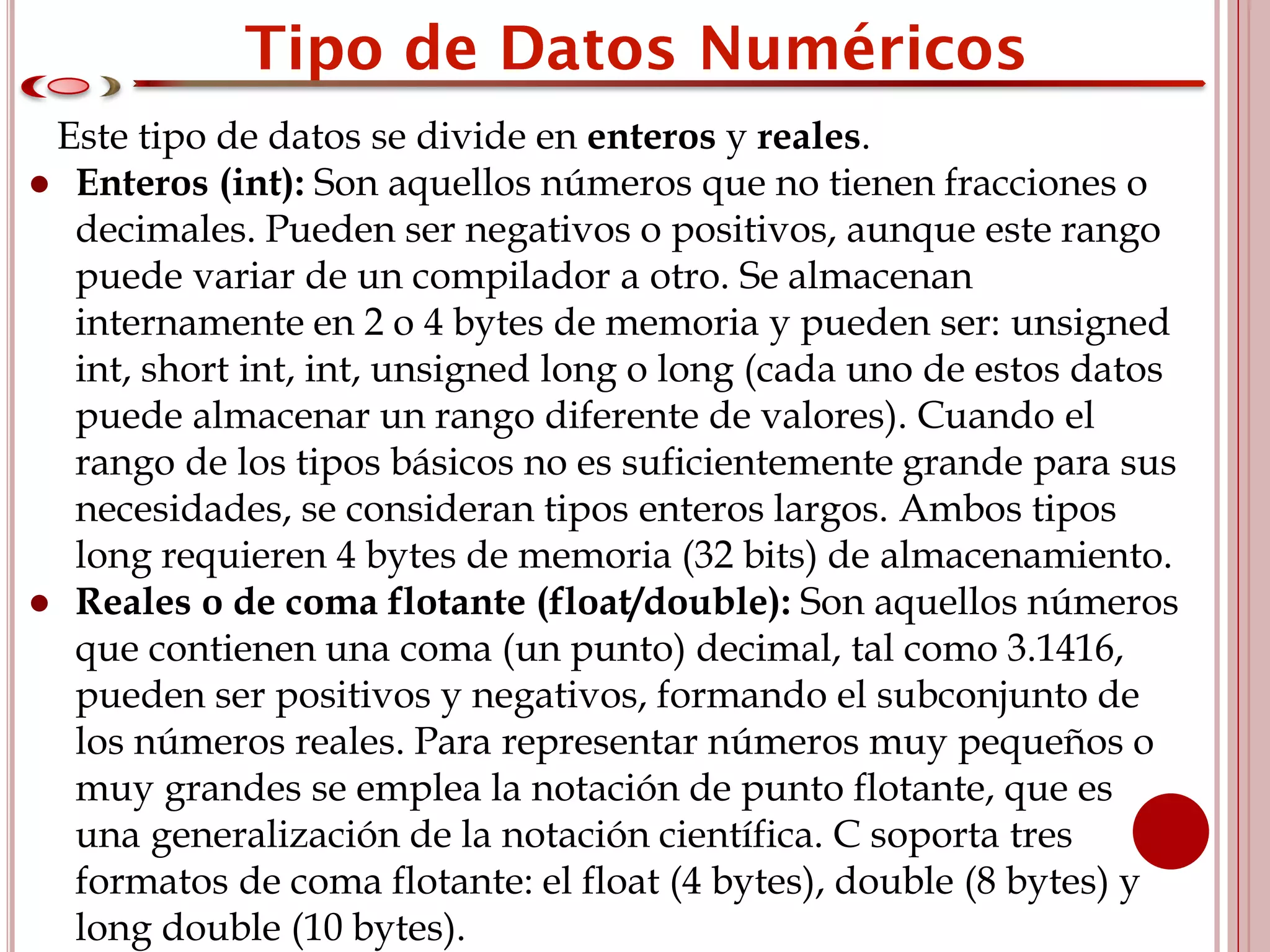 Este tipo de datos se divide en enteros y reales.
● Enteros (int): Son aquellos números que no tienen fracciones o
decimales. Pueden ser negativos o positivos, aunque este rango
puede variar de un compilador a otro. Se almacenan
internamente en 2 o 4 bytes de memoria y pueden ser: unsigned
int, short int, int, unsigned long o long (cada uno de estos datos
puede almacenar un rango diferente de valores). Cuando el
rango de los tipos básicos no es suficientemente grande para sus
necesidades, se consideran tipos enteros largos. Ambos tipos
long requieren 4 bytes de memoria (32 bits) de almacenamiento.
● Reales o de coma flotante (float/double): Son aquellos números
que contienen una coma (un punto) decimal, tal como 3.1416,
pueden ser positivos y negativos, formando el subconjunto de
los números reales. Para representar números muy pequeños o
muy grandes se emplea la notación de punto flotante, que es
una generalización de la notación científica. C soporta tres
formatos de coma flotante: el float (4 bytes), double (8 bytes) y
long double (10 bytes).
 