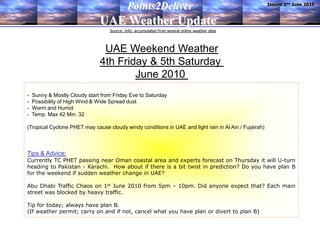 Issued 2nd June 2010
                                            Points2Deliver
                               UAE Weather Update
                                   Source: Info. accumulated from several online weather sites



                                UAE Weekend Weather
                               4th Friday & 5th Saturday
                                       June 2010
-   Sunny & Mostly Cloudy start from Friday Eve to Saturday
-   Possibility of High Wind & Wide Spread dust
-   Warm and Humid
-   Temp. Max 42 Min. 32

(Tropical Cyclone PHET may cause cloudy windy conditions in UAE and light rain in Al Ain / Fujairah)



Tips & Advice:
Currently TC PHET passing near Oman coastal area and experts forecast on Thursday it will U-turn
heading to Pakistan - Karachi. How about if there is a bit twist in prediction? Do you have plan B
for the weekend if sudden weather change in UAE?

Abu Dhabi Traffic Chaos on 1st June 2010 from 5pm – 10pm. Did anyone expect that? Each main
street was blocked by heavy traffic.

Tip for today; always have plan B.
(If weather permit; carry on and if not, cancel what you have plan or divert to plan B)
 