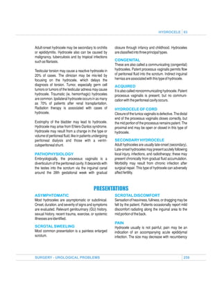 HYDROCELE 03



Adult-onset hydrocele may be secondary to orchitis        closure through infancy and childhood. Hydroceles
or epididymitis. Hydrocele also can be caused by          are classified into three principal types.
malignancy, tuberculosis and by tropical infections
such as filariasis.                                       CONGENITAL
                                                          These are also called a communicating (congenital)
Testicular torsion may cause a reactive hydrocele in      hydroceles. Patent processus vaginalis permits flow
20% of cases. The clinician may be mis-led by             of peritoneal fluid into the scrotum. Indirect inguinal
focusing on the hydrocele, which delays the               hernias are associated with this type of hydrocele.
diagnosis of torsion. Tumor, especially germ cell         ACQUIRED
tumors or tumors of the testicular adnexa may cause       It is also called noncommunicating hydrocele. Patent
hydrocele. Traumatic (ie, hemorrhagic) hydroceles         processus vaginalis is present, but no communi-
are common. Ipsilateral hydrocele occurs in as many       cation with the peritoneal cavity occurs.
as 70% of patients after renal transplantation.
Radiation therapy is associated with cases of             HYDROCELE OF CORD
hydrocele.                                                Closure of the tunica vaginalis is defective. The distal
                                                          end of the processus vaginalis closes correctly, but
Exstrophy of the bladder may lead to hydrocele.           the mid portion of the processus remains patent. The
Hydrocele may arise from Ehlers-Danlos syndrome.          proximal end may be open or closed in this type of
Hydrocele may result from a change in the type or         hydrocele.
volume of peritoneal fluid, like in patients undergoing
peritoneal dialysis and those with a ventri-              SECONDARY HYDROCELE
culoperitoneal shunt.                                     Adult hydroceles are usually late-onset (secondary).
                                                          Late-onset hydroceles may present acutely following
PATHOPHYSIOLOGY                                           local injury, infections, and radiotherapy; these may
Embryologically, the processus vaginalis is a             present chronically from gradual fluid accumulation.
diverticulum of the peritoneal cavity. It descends with   Morbidity may result from chronic infection after
the testes into the scrotum via the inguinal canal        surgical repair. This type of hydrocele can adversely
around the 28th gestational week with gradual             affect fertility.



                                            PRESENTATIONS
ASYMPHTOMATIC                                             SCROTAL DISCOMFORT
Most hydroceles are asymptomatic or subclinical.          Sensation of heaviness, fullness, or dragging may be
Onset, duration, and severity of signs and symptoms       felt by the patient. Patients occasionally report mild
are evaluated. Relevant genitourinary (GU) history,       discomfort radiating along the inguinal area to the
sexual history, recent trauma, exercise, or systemic      mid portion of the back.
illnesses are identified.
                                                          PAIN
SCROTAL SWEELING                                          Hydrocele usually is not painful; pain may be an
Most common presentation is a painless enlarged           indication of an accompanying acute epididymal
scrotum.                                                  infection. The size may decrease with recumbency




SURGERY - UROLOGICAL PROBLEMS                                                                                  259
 
