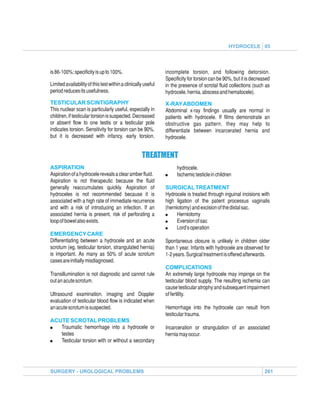 HYDROCELE 05




is 86-100%; specificity is up to 100%.                         incomplete torsion, and following detorsion.
                                                               Specificity for torsion can be 90%, but it is decreased
Limited availability of this test within a clinically useful   in the presence of scrotal fluid collections (such as
period reduces its usefulness.                                 hydrocele, hernia, abscess and hematocele).
TESTICULAR SCINTIGRAPHY                                        X-RAY ABDOMEN
This nuclear scan is particularly useful, especially in        Abdominal x-ray findings usually are normal in
children, if testicular torsion is suspected. Decreased        patients with hydrocele. If films demonstrate an
or absent flow to one testis or a testicular pole              obstructive gas pattern, they may help to
indicates torsion. Sensitivity for torsion can be 90%,         differentiate between incarcerated hernia and
but it is decreased with infancy, early torsion,               hydrocele.


                                                    TREATMENT
ASPIRATION                                                           hydrocele.
Aspiration of a hydrocele reveals a clear amber fluid.         !     Ischemic testicle in children
Aspiration is not therapeutic because the fluid
generally reaccumulates quickly. Aspiration of                 SURGICAL TREATMENT
hydroceles is not recommended because it is                    Hydrocele is treated through inguinal incisions with
associated with a high rate of immediate recurrence            high ligation of the patent processus vaginalis
and with a risk of introducing an infection. If an             (herniotomy) and excision of the distal sac.
associated hernia is present, risk of perforating a            !     Herniotomy
loop of bowel also exists.                                     !     Eversion of sac
                                                               !     Lord’s operation
EMERGENCY CARE
Differentiating between a hydrocele and an acute               Spontaneous closure is unlikely in children older
scrotum (eg, testicular torsion, strangulated hernia)          than 1 year. Infants with hydrocele are observed for
is important. As many as 50% of acute scrotum                  1-2 years. Surgical treatment is offered afterwards.
cases are initially misdiagnosed.
                                                               COMPLICATIONS
Transillumination is not diagnostic and cannot rule            An extremely large hydrocele may impinge on the
out an acute scrotum.                                          testicular blood supply. The resulting ischemia can
                                                               cause testicular atrophy and subsequent impairment
Ultrasound examination, imaging and Doppler                    of fertility.
evaluation of testicular blood flow is indicated when
an acute scrotum is suspected.                                 Hemorrhage into the hydrocele can result from
                                                               testicular trauma.
ACUTE SCROTAL PROBLEMS
!  Traumatic hemorrhage into a hydrocele or                    Incarceration or strangulation of an associated
   testes                                                      hernia may occur.
!  Testicular torsion with or without a secondary




SURGERY - UROLOGICAL PROBLEMS                                                                                      261
 