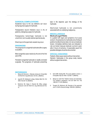 HYDROCELE 06



SURGICAL COMPLICATIONS                                        later in life depends upon the etiology of the
Accidental injury to the vas deferens can occur               hydrocele.
during inguinal surgery for hydrocele.
                                                              Adult-onset hydrocele is not uncommonly
Postoperative wound infections occur in 2% of                 associated with an underlying malignancy.
patients undergoing surgery for hydrocele.
                                                              MISCELLANEOUS
Postoperative hemorrhagic hydrocele is not                    Medical/Legal Pitfalls
uncommon, but it usually resolves spontaneously.              In a patient with signs and symptoms of an acute
                                                              scrotum, the presence of a hydrocele and a finding of
Direct injury to the spermatic vessels may occur.             positive transilluminance does not rule out testicular
                                                              torsion. Immediate definitive tests are indicated to
PROGNOSIS                                                     rule out torsion because testicular survival is poor
The prognosis for congenital hydrocele after surgery          after 4 hours of ischemia. A reasonable search for
is excellent.                                                 possible etiologies should be documented.

Most congenital cases resolve by the end of the first         SPECIAL CONCERNS
year of life.                                                 Pediatric: Most cases resolve without intervention.
                                                              Geriatric: Hydroceles in this group rarely resolve
Persistent congenital hydrocele is readily corrected          without surgical intervention.
surgically. The prognosis of hydrocele presenting




REFERENCES
1.   Blaivas M, Brannam L. Testicular ultrasound. Emerg Med   4.   Schul MW, Keating MA. The acute pediatric scrotum. J
     Clin North Am. Aug 2004;22(3):723-48, ix. [Medline].          Emerg Med. Sep-Oct 1993;11(5):565-77. [Medline].

2.   Jayanthi VR. Adolescent urology. Adolesc Med Clin. Oct   5.   Skoog SJ, Conlin MJ. Pediatric hernias and hydroceles.
     2004;15(3):521-34. [Medline].                                 The urologist''s perspective. Urol Clin North Am. Feb
                                                                   1995;22(1):119-30. [Medline].
3.   McAchran SE, Dogra V, Resnick MI. Office urologic
     ultrasound. Urol Clin North Am. Aug 2005;32(3):337-52,   6.   Tanagho EA, McAninch JW. Disorders of the spermatic
     vii.                                                          cord. In: Smith's General Urology. 1992;620-3. [Medline].




SURGERY - UROLOGICAL PROBLEMS                                                                                           262
 